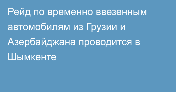 Рейд по временно ввезенным автомобилям из Грузии и Азербайджана проводится в Шымкенте