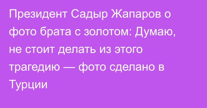 Президент Садыр Жапаров о фото брата с золотом: Думаю, не стоит делать из этого трагедию — фото сделано в Турции