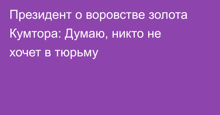 Президент о воровстве золота Кумтора: Думаю, никто не хочет в тюрьму