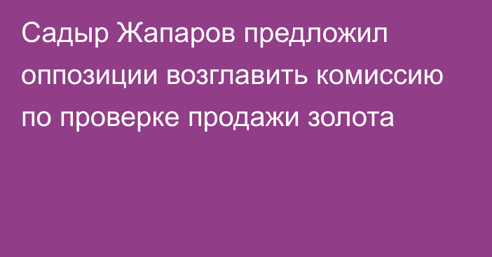 Садыр Жапаров предложил оппозиции возглавить комиссию по проверке продажи золота