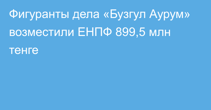 Фигуранты дела «Бузгул Аурум» возместили ЕНПФ 899,5 млн тенге