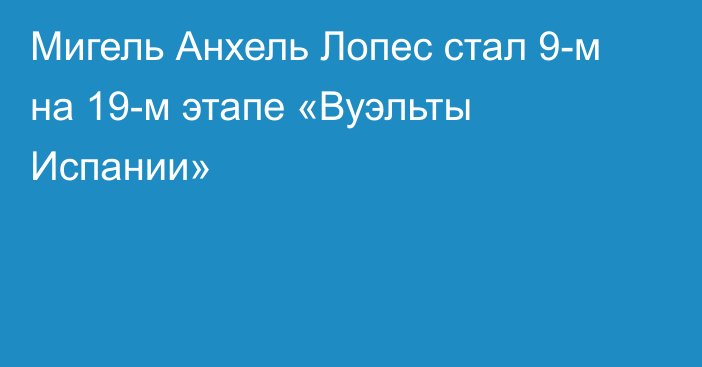 Мигель Анхель Лопес стал 9-м на 19-м этапе «Вуэльты Испании»