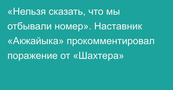 «Нельзя сказать, что мы отбывали номер». Наставник «Акжайыка» прокомментировал поражение от «Шахтера»