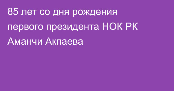 85 лет со дня рождения первого президента НОК РК Аманчи Акпаева