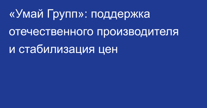 «Умай Групп»: поддержка отечественного производителя и стабилизация цен