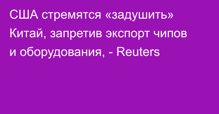 США стремятся «задушить» Китай, запретив экспорт чипов и оборудования, - Reuters