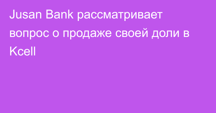 Jusan Bank рассматривает вопрос о продаже своей доли в Kcell