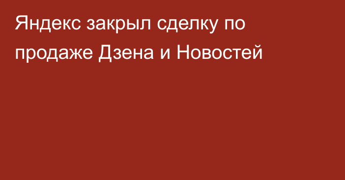 Яндекс закрыл сделку по продаже Дзена и Новостей