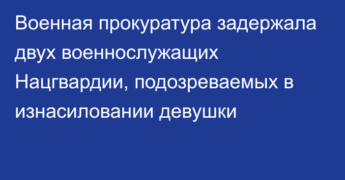 Военная прокуратура задержала двух военнослужащих Нацгвардии, подозреваемых в изнасиловании девушки