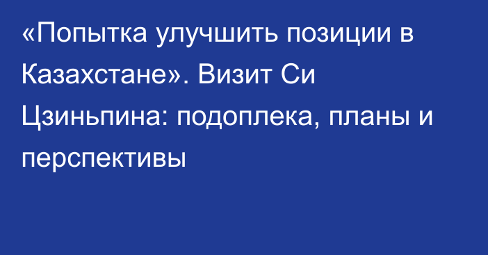 «Попытка улучшить позиции в Казахстане». Визит Си Цзиньпина: подоплека, планы и перспективы