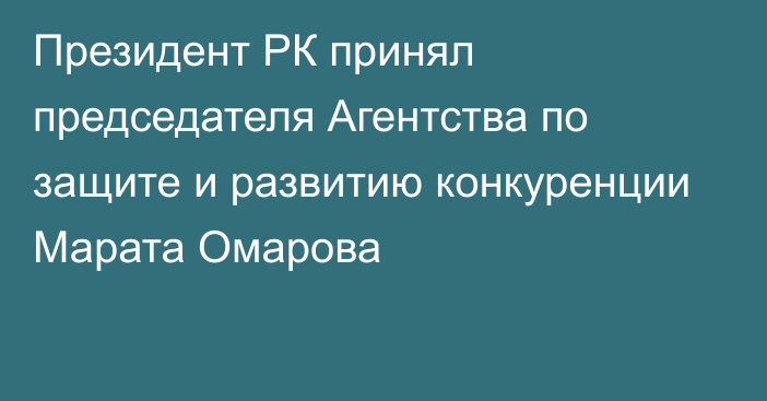 Президент РК принял председателя Агентства по защите и развитию конкуренции Марата Омарова