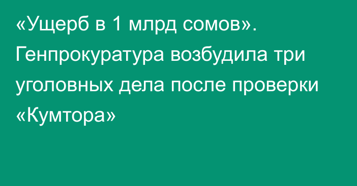 «Ущерб в 1 млрд сомов». Генпрокуратура возбудила три уголовных дела после проверки «Кумтора»