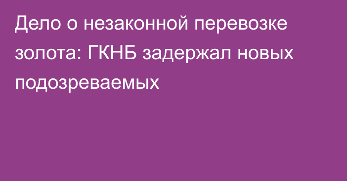 Дело о незаконной перевозке золота: ГКНБ задержал новых подозреваемых