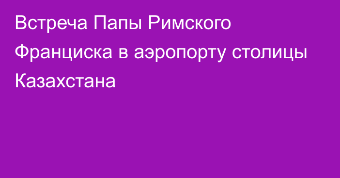 Встреча Папы Римского Франциска в аэропорту столицы Казахстана