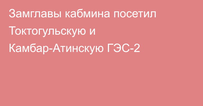 Замглавы кабмина посетил Токтогульскую и Камбар-Атинскую ГЭС-2