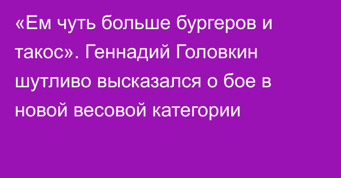 «Ем чуть больше бургеров и такос». Геннадий Головкин шутливо высказался о бое в новой весовой категории