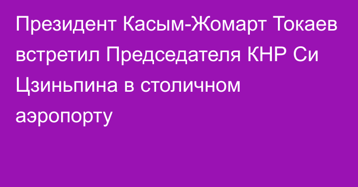 Президент Касым-Жомарт Токаев встретил Председателя КНР Си Цзиньпина в столичном аэропорту