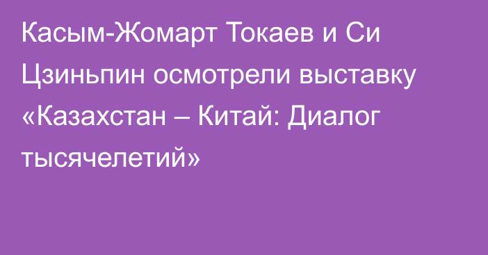 Касым-Жомарт Токаев и Си Цзиньпин осмотрели выставку «Казахстан – Китай: Диалог тысячелетий»