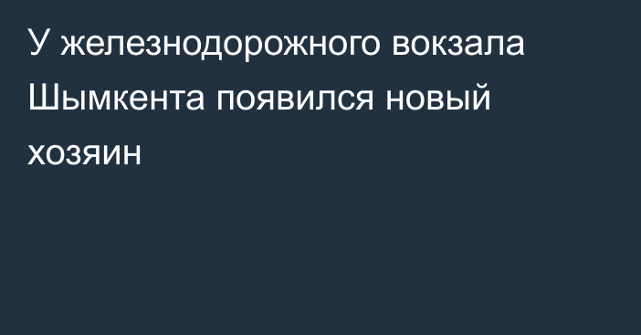 У железнодорожного вокзала Шымкента появился новый хозяин