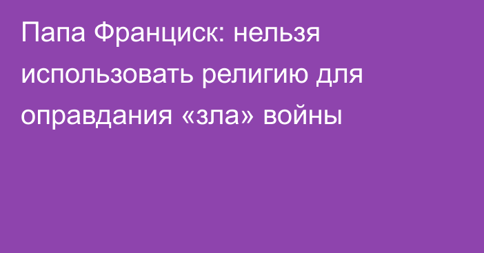 Папа Франциск: нельзя использовать религию для оправдания «зла» войны