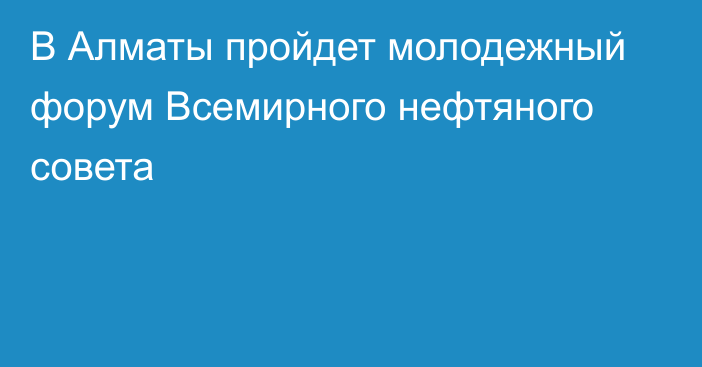 В Алматы пройдет молодежный форум Всемирного нефтяного совета