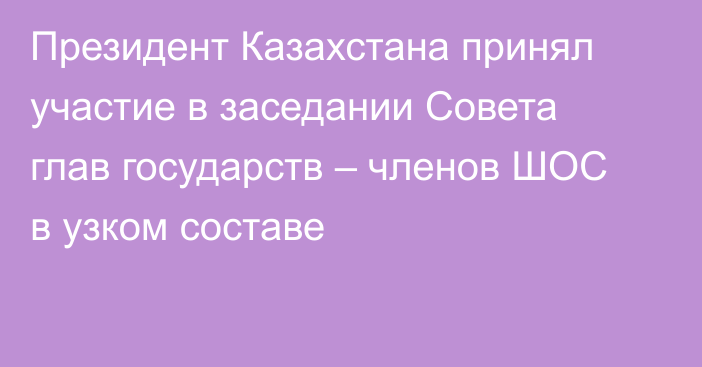 Президент Казахстана принял участие в заседании Совета глав государств – членов ШОС в узком составе