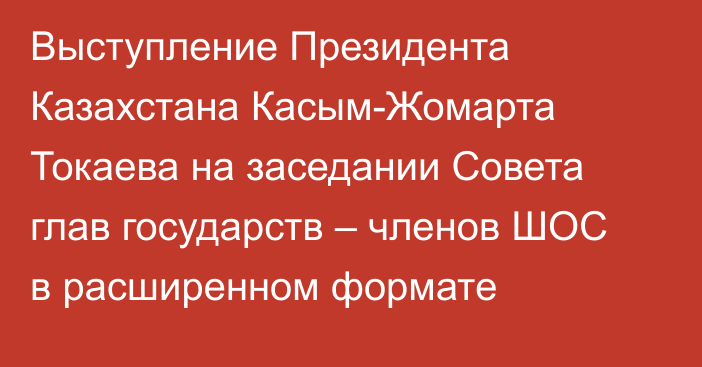 Выступление Президента Казахстана Касым-Жомарта Токаева на заседании Совета глав государств – членов ШОС в расширенном формате