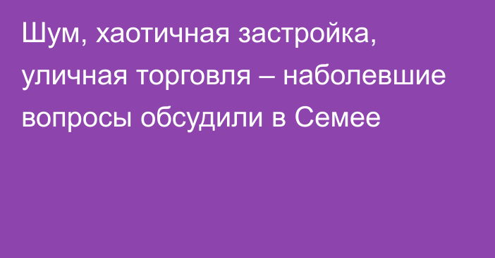 Шум, хаотичная застройка, уличная торговля – наболевшие вопросы обсудили в Семее