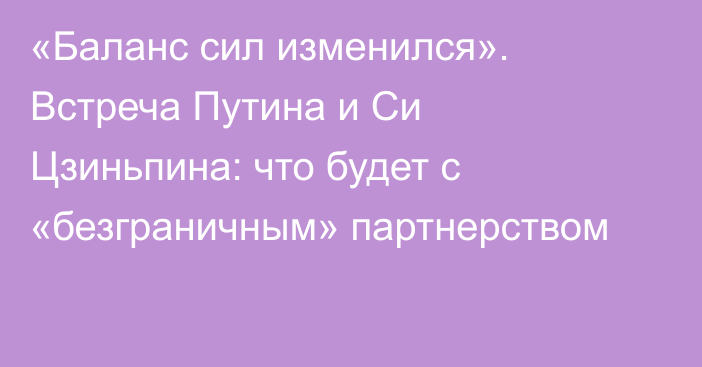 «Баланс сил изменился». Встреча Путина и Си Цзиньпина: что будет с «безграничным» партнерством