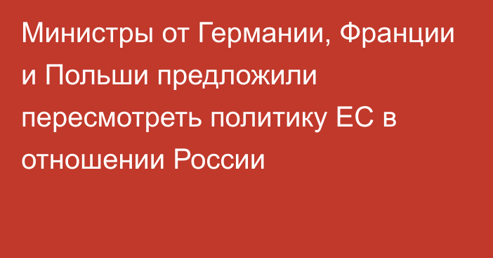 Министры от Германии, Франции и Польши предложили пересмотреть политику ЕС в отношении России