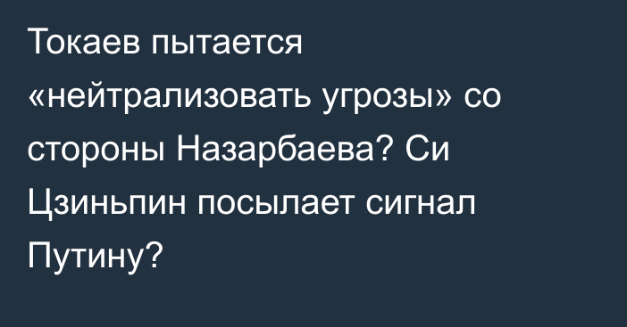 Токаев пытается «нейтрализовать угрозы» со стороны Назарбаева? Си Цзиньпин посылает сигнал Путину?