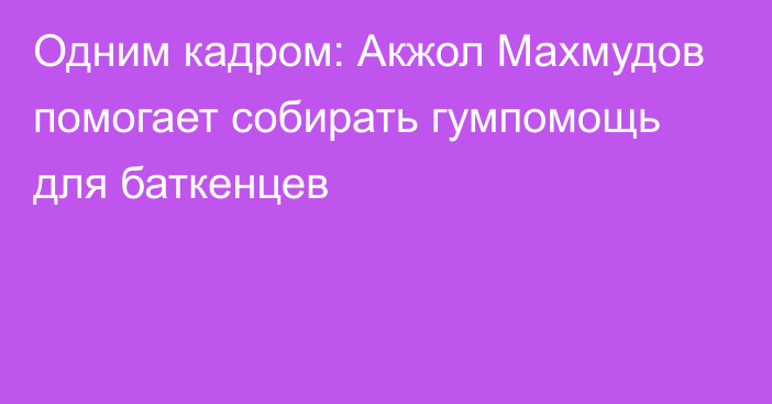 Одним кадром: Акжол Махмудов помогает собирать гумпомощь для баткенцев