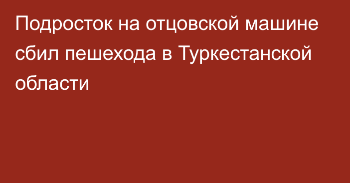 Подросток на отцовской машине сбил пешехода в Туркестанской области