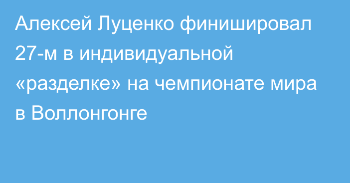 Алексей Луценко финишировал 27-м в индивидуальной «разделке» на чемпионате мира в Воллонгонге