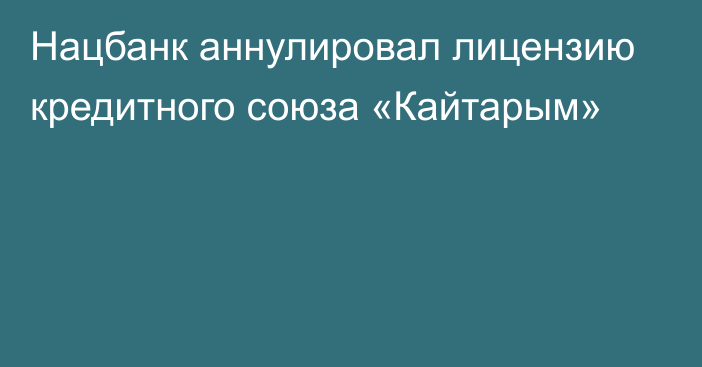 Нацбанк аннулировал лицензию кредитного союза «Кайтарым»