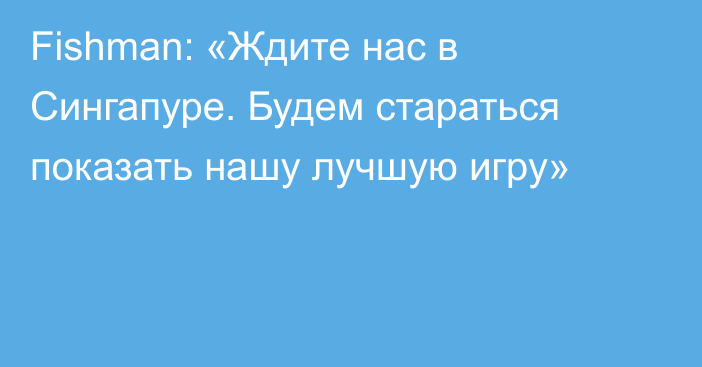 Fishman: «Ждите нас в Сингапуре. Будем стараться показать нашу лучшую игру»