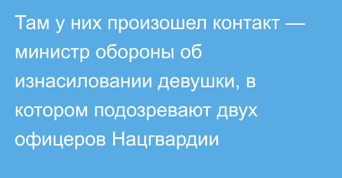 Там у них произошел контакт — министр обороны об изнасиловании девушки, в котором подозревают двух офицеров Нацгвардии