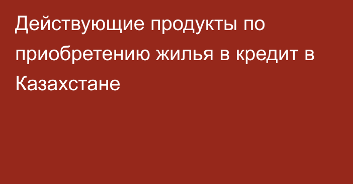 Действующие продукты по приобретению жилья в кредит в Казахстане