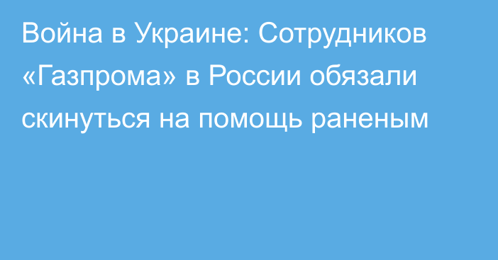 Война в Украине: Сотрудников «Газпрома» в России обязали скинуться на помощь раненым