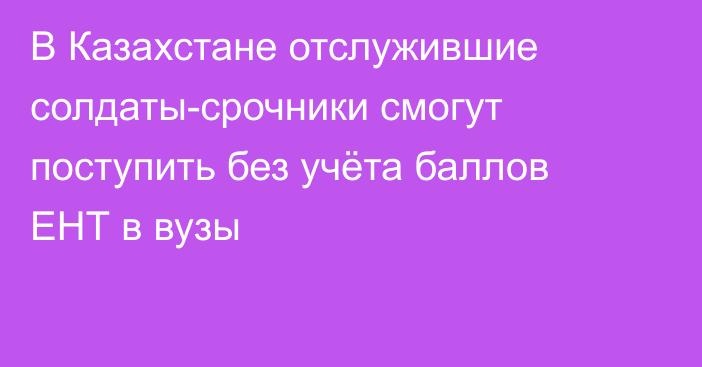 В Казахстане отслужившие солдаты-срочники смогут поступить без учёта баллов ЕНТ в вузы