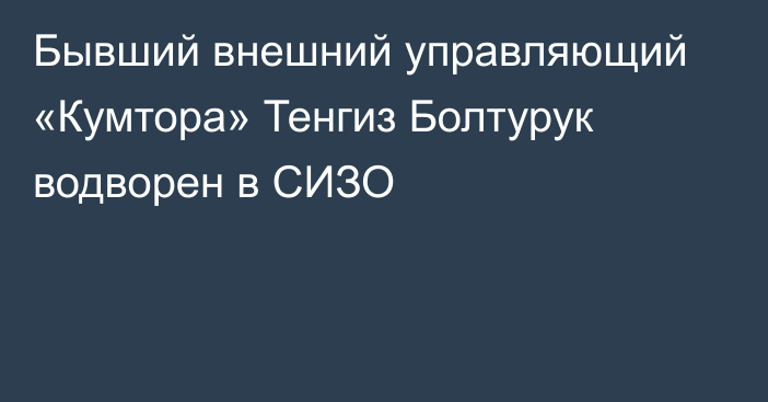 Бывший внешний управляющий «Кумтора» Тенгиз Болтурук водворен в СИЗО