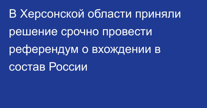 В Херсонской области приняли решение срочно провести референдум о вхождении в состав России