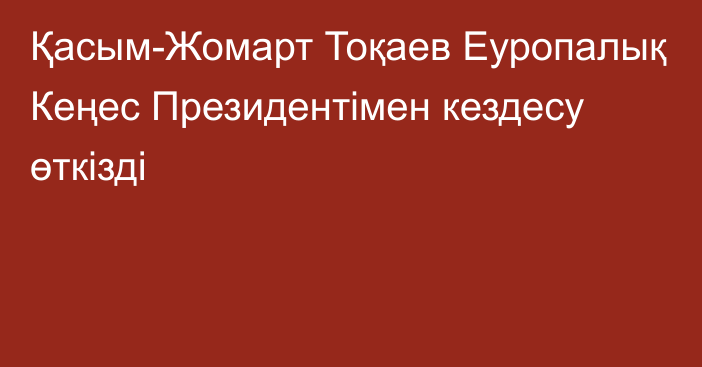 Қасым-Жомарт Тоқаев Еуропалық Кеңес Президентімен кездесу өткізді