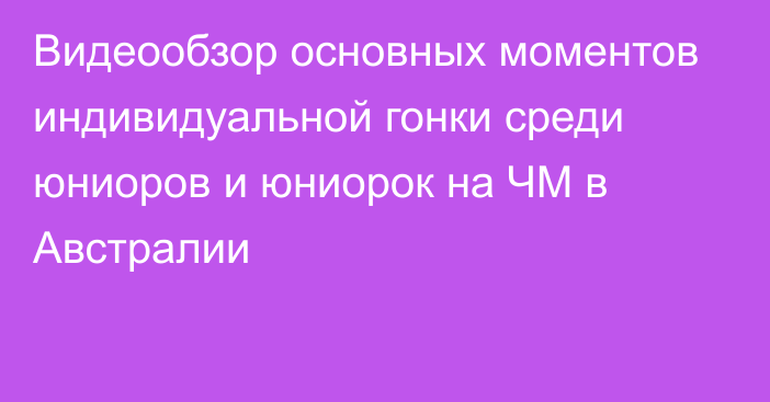 Видеообзор основных моментов индивидуальной гонки среди юниоров и юниорок на ЧМ в Австралии