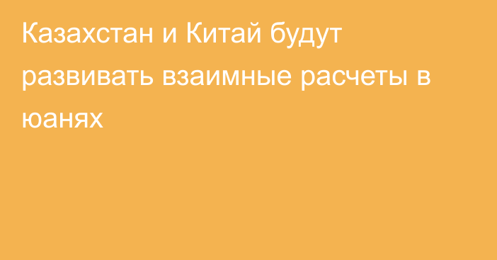 Казахстан и Китай будут развивать взаимные расчеты в юанях