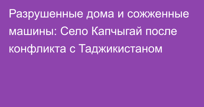 Разрушенные дома и сожженные машины: Село Капчыгай после конфликта с Таджикистаном