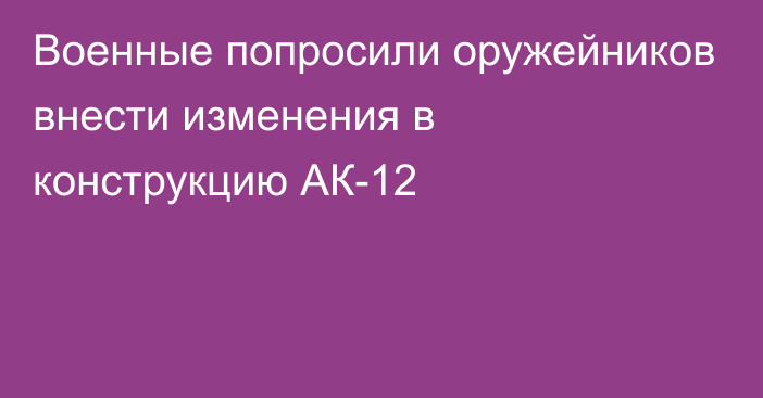 Военные попросили оружейников внести изменения в конструкцию АК-12