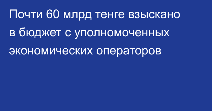 Почти 60 млрд тенге взыскано в бюджет с уполномоченных экономических операторов