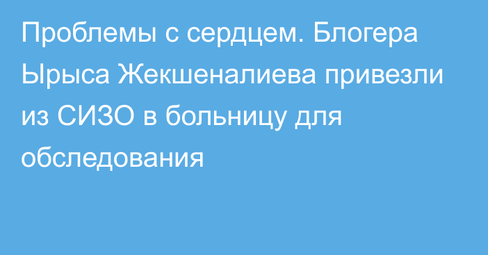 Проблемы с сердцем. Блогера Ырыса Жекшеналиева привезли из СИЗО в больницу для обследования