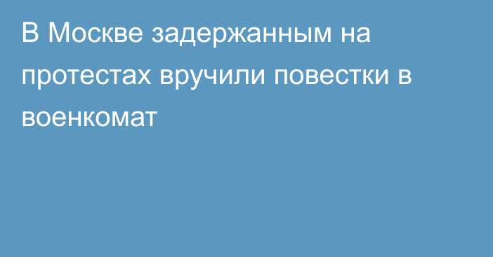 В Москве задержанным на протестах вручили повестки в военкомат